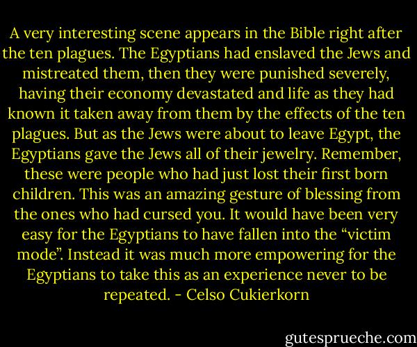 A very interesting scene appears in the Bible right after the ten plagues. The Egyptians had enslaved the Jews and mistreated them, then they were punished severely, having their economy devastated and life as they had known it taken away from them by the effects of the ten plagues. But as the Jews were about to leave Egypt, the Egyptians gave the Jews all of their jewelry. Remember, these were people who had just lost their first born children. This was an amazing gesture of blessing from the ones who had cursed you. It would have been very easy for the Egyptians to have fallen into the “victim mode”. Instead it was much more empowering for the Egyptians to take this as an experience never to be repeated. - Celso Cukierkorn
