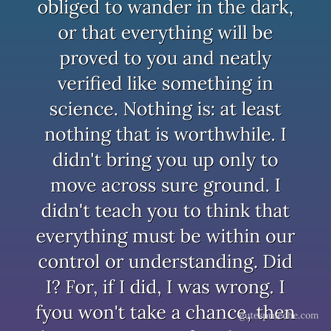 No one ever said that you would live to see the repercussions of everything you do, or that you have guarantees, or that you are not obliged to wander in the dark, or that everything will be proved to you and neatly verified like something in science. Nothing is: at least nothing that is worthwhile. I didn't bring you up only to move across sure ground. I didn't teach you to think that everything must be within our control or understanding. Did I? For, if I did, I was wrong. I fyou won't take a chance, then the powers you refuse because you cannot explain them, will, as they say, make a monkey out of you. - Mark Helprin