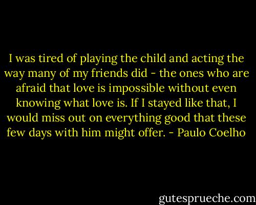 I was tired of playing the child and acting the way many of my friends did - the ones who are afraid that love is impossible without even knowing what love is. If I stayed like that, I would miss out on everything good that these few days with him might offer. - Paulo Coelho