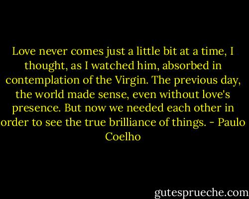 Love never comes just a little bit at a time, I thought, as I watched him, absorbed in contemplation of the Virgin. The previous day, the world made sense, even without love's presence. But now we needed each other in order to see the true brilliance of things. - Paulo Coelho
