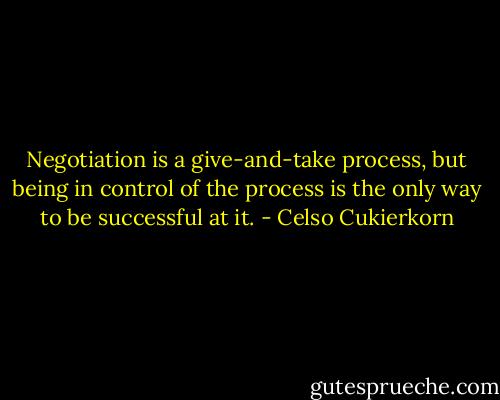 Negotiation is a give-and-take process, but being in control of the process is the only way to be successful at it. - Celso Cukierkorn