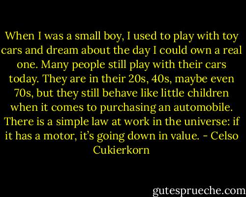 When I was a small boy, I used to play with toy cars and dream about the day I could own a real one. Many people still play with their cars today. They are in their 20s, 40s, maybe even 70s, but they still behave like little children when it comes to purchasing an automobile.<br />There is a simple law at work in the universe: if it has a motor, it’s going down in value. - Celso Cukierkorn