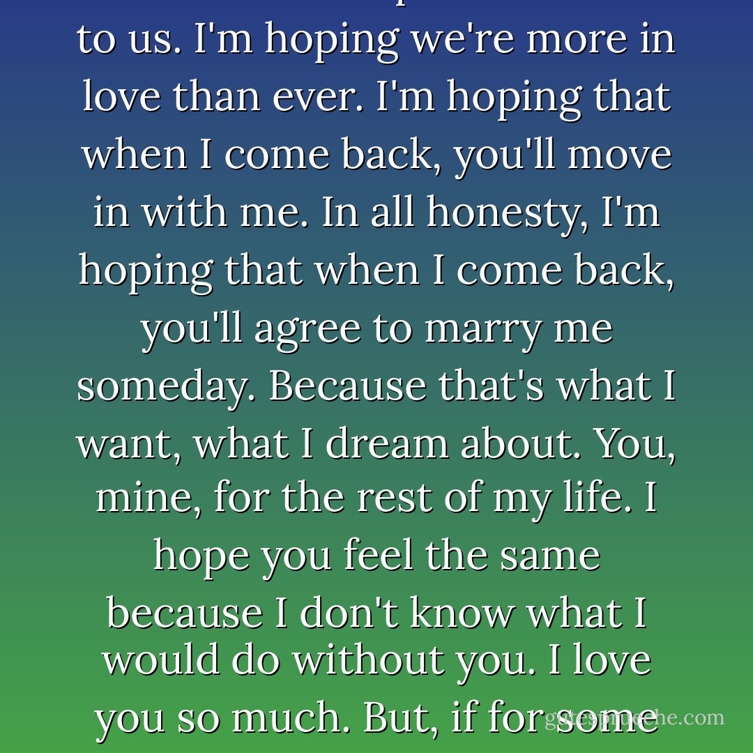 I hid this one in hopes that you would find it long after I'm gone. I hope you find this months from now, when I'm still out there, on the road, away from you. I can't imagine what the time apart has done to us. I'm hoping we're more in love than ever. I'm hoping that when I come back, you'll move in with me. In all honesty, I'm hoping that when I come back, you'll agree to marry me someday. Because that's what I want, what I dream about. You, mine, for the rest of my life. I hope you feel the same because I don't know what I would do without you. I love you so much. But, if for some reason we're not closer, if something has gotten between us, please, I'm begging you, don't give up on me. Stay. Stay with me. Work it out with me. Just don't leave me. Please. - S.C. Stephens