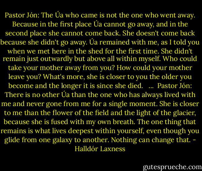 Pastor Jón: The Úa who came is not the one who went away. Because in the first place Úa cannot go away, and in the second place she cannot come back. She doesn't come back because she didn't go away. Úa remained with me, as I told you when we met here in the shed for the first time. She didn't remain just outwardly but above all within myself. Who could take your mother away from you? How could your mother leave you? What's more, she is closer to you the older you become and the longer it is since she died. <br /><br />...<br /><br />Pastor Jón: There is no other Úa than the one who has always lived with me and never gone from me for a single moment. She is closer to me than the flower of the field and the light of the glacier, because she is fused with my own breath. The one thing that remains is what lives deepest within yourself, even though you glide from one galaxy to another. Nothing can change that. - Halldór Laxness