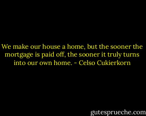 We make our house a home, but the sooner the mortgage is paid off, the sooner it truly turns into our own home. - Celso Cukierkorn