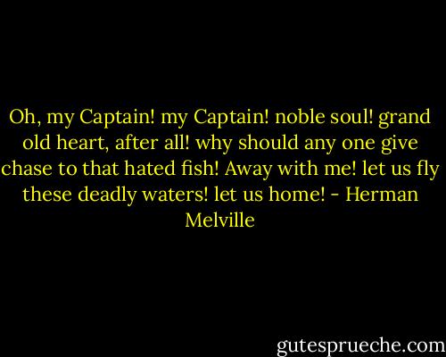 Oh, my Captain! my Captain! noble soul! grand old heart, after all! why should any one give chase to that hated fish! Away with me! let us fly these deadly waters! let us home! - Herman Melville