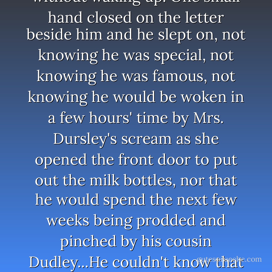A breeze ruffled the neat hedges of Privet Drive, which lay silent and tidy under the inky sky, the very last place you would expect astonishing things to happen. Harry Potter rolled over inside his blankets without waking up. One small hand closed on the letter beside him and he slept on, not knowing he was special, not knowing he was famous, not knowing he would be woken in a few hours' time by Mrs. Dursley's scream as she opened the front door to put out the milk bottles, nor that he would spend the next few weeks being prodded and pinched by his cousin Dudley...He couldn't know that at this very moment, people meeting in secret all over the country were holding up their glasses and saying in hushed voices: "To Harry Potter - the boy who lived! - J.K. Rowling