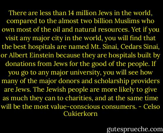 There are less than 14 million Jews in the world, compared to the almost two billion Muslims who own most of the oil and natural resources. Yet if you visit any major city in the world, you will find that the best hospitals are named Mt. Sinai, Cedars Sinai, or Albert Einstein because they are hospitals built by donations from Jews for the good of the people. If you go to any major university, you will see how many of the major donors and scholarship providers are Jews. The Jewish people are more likely to give as much they can to charities, and at the same time will be the most value-conscious consumers. - Celso Cukierkorn