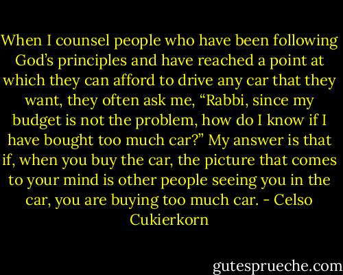 When I counsel people who have been following God’s principles and have reached a point at which they can afford to drive any car that they want, they often ask me, “Rabbi, since my budget is not the problem, how do I know if I have bought too much car?” My answer is that if, when you buy the car, the picture that comes to your mind is other people seeing you in the car, you are buying too much car. - Celso Cukierkorn