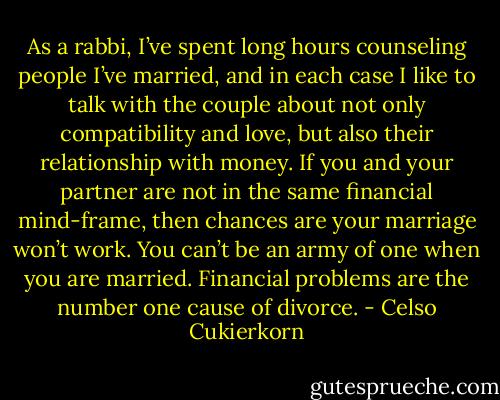 As a rabbi, I’ve spent long hours counseling people I’ve married, and in each case I like to talk with the couple about not only compatibility and love, but also their relationship with money. If you and your partner are not in the same financial mind-frame, then chances are your marriage won’t work. You can’t be an army of one when you are married. Financial problems are the number one cause of divorce. - Celso Cukierkorn