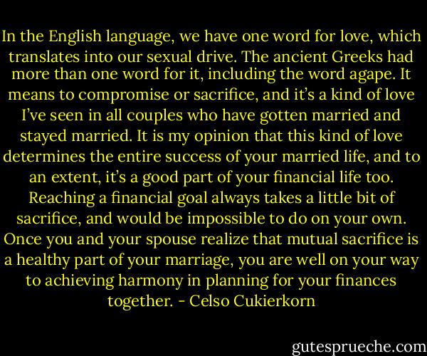 In the English language, we have one word for love, which translates into our sexual drive. The ancient Greeks had more than one word for it, including the word agape. It means to compromise or sacrifice, and it’s a kind of love I’ve seen in all couples who have gotten married and stayed married. It is my opinion that this kind of love determines the entire success of your married life, and to an extent, it’s a good part of your financial life too. Reaching a financial goal always takes a little bit of sacrifice, and would be impossible to do on your own. Once you and your spouse realize that mutual sacrifice is a healthy part of your marriage, you are well on your way to achieving harmony in planning for your finances together. - Celso Cukierkorn