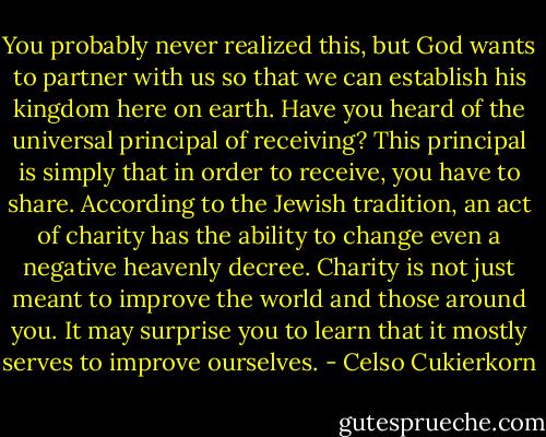 You probably never realized this, but God wants to partner with us so that we can establish his kingdom here on earth. Have you heard of the universal principal of receiving? This principal is simply that in order to receive, you have to share. According to the Jewish tradition, an act of charity has the ability to change even a negative heavenly decree. Charity is not just meant to improve the world and those around you. It may surprise you to learn that it mostly serves to improve ourselves. - Celso Cukierkorn
