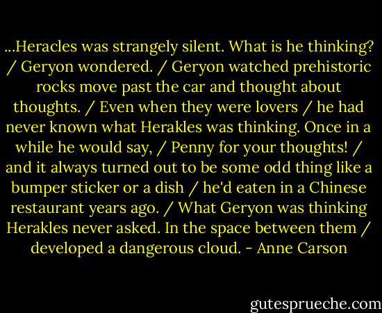 ...Heracles was strangely silent. What is he thinking? / Geryon wondered. / Geryon watched prehistoric rocks move past the car and thought about thoughts. / Even when they were lovers / he had never known what Herakles was thinking. Once in a while he would say, / Penny for your thoughts! / and it always turned out to be some odd thing like a bumper sticker or a dish / he'd eaten in a Chinese restaurant years ago. / What Geryon was thinking Herakles never asked. In the space between them / developed a dangerous cloud. - Anne Carson