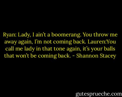 Ryan: Lady, I ain’t a boomerang. You throw me away again, I’m not coming back.<br />Lauren:You call me lady in that tone again, it’s your balls that won’t be coming back. - Shannon Stacey