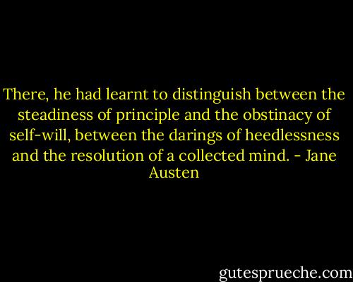 There, he had learnt to distinguish between the steadiness of principle and the obstinacy of self-will, between the darings of heedlessness and the resolution of a collected mind. - Jane Austen