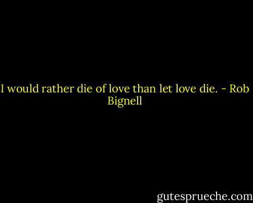 I would rather die of love than let love die. - Rob Bignell