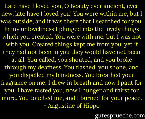 Late have I loved you, O Beauty ever ancient, ever new, late have I loved you! You were within me, but I was outside, and it was there that I searched for you. In my unloveliness I plunged into the lovely things which you created. You were with me, but I was not with you. Created things kept me from you; yet if they had not been in you they would have not been at all. You called, you shouted, and you broke through my deafness. You flashed, you shone, and you dispelled my blindness. You breathed your fragrance on me; I drew in breath and now I pant for you. I have tasted you, now I hunger and thirst for more. You touched me, and I burned for your peace. - Augustine of Hippo