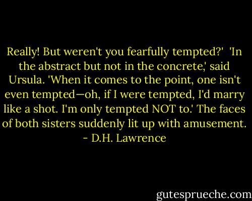 Really! But weren't you fearfully tempted?' <br />'In the abstract but not in the concrete,' said Ursula. 'When it comes to the point, one isn't even tempted—oh, if I were tempted, I'd marry like a shot. I'm only tempted NOT to.' The faces of both sisters suddenly lit up with amusement. - D.H. Lawrence