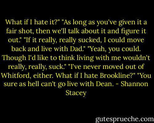 What if I hate it?" "As long as you've given it a fair shot, then we'll talk about it and figure it out." "If it really, really sucked, I could move back and live with Dad." "Yeah, you could. Though I'd like to think living with me wouldn't really, really, suck." "I've never moved out of Whitford, either. What if I hate Brookline?" "You sure as hell can't go live with Dean. - Shannon Stacey