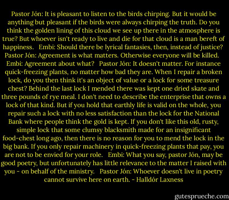 Pastor Jón: It is pleasant to listen to the birds chirping. But it would be anything but pleasant if the birds were always chirping the truth. Do you think the golden lining of this cloud we see up there in the atmosphere is true? But whoever isn't ready to live and die for that cloud is a man bereft of happiness. <br /><br />Embi: Should there be lyrical fantasies, then, instead of justice?<br /><br />Pastor Jón: Agreement is what matters. Otherwise everyone will be killed. <br /><br />Embi: Agreement about what? <br /><br />Pastor Jón: It doesn't matter. For instance quick-freezing plants, no matter how bad they are. When I repair a broken lock, do you then think it's an object of value or a lock for some treasure chest? Behind the last lock I mended there was kept one dried skate and three pounds of rye meal. I don't need to describe the enterprise that owns a lock of that kind. But if you hold that earthly life is valid on the whole, you repair such a lock with no less satisfaction than the lock for the National Bank where people think the gold is kept. If you don't like this old, rusty, simple lock that some clumsy blacksmith made for an insignificant food-chest long ago, then there is no reason for you to mend the lock in the big bank. If you only repair machinery in quick-freezing plants that pay, you are not to be envied for your role. <br /><br />Embi: What you say, pastor Jón, may be good poetry, but unfortunately has little relevance to the matter I raised with you - on behalf of the ministry. <br /><br />Pastor Jón: Whoever doesn't live in poetry cannot survive here on earth. - Halldór Laxness