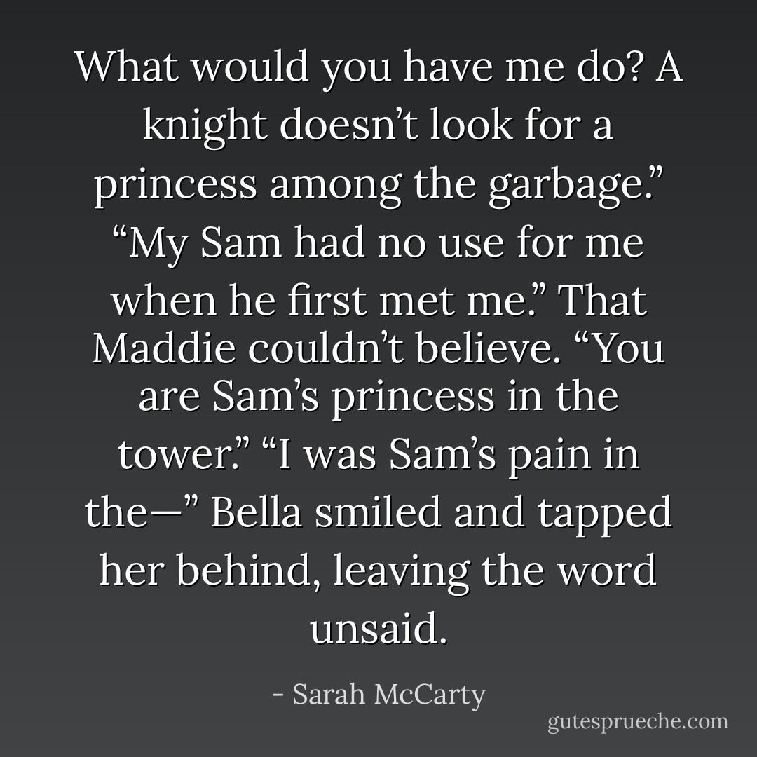 What would you have me do? A knight doesn’t look for a princess among the garbage.”<br />“My Sam had no use for me when he first met me.”<br />That Maddie couldn’t believe. “You are Sam’s princess in the tower.”<br />“I was Sam’s pain in the—” Bella smiled and tapped her behind, leaving the word unsaid. - Sarah McCarty