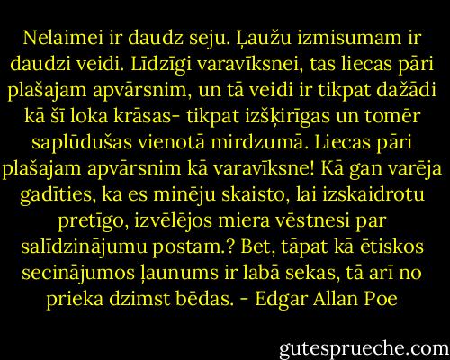 Nelaimei ir daudz seju. Ļaužu izmisumam ir daudzi veidi. Līdzīgi varavīksnei, tas liecas pāri plašajam apvārsnim, un tā veidi ir tikpat dažādi kā šī loka krāsas- tikpat izšķirīgas un tomēr saplūdušas vienotā mirdzumā. Liecas pāri plašajam apvārsnim kā varavīksne! Kā gan varēja gadīties, ka es minēju skaisto, lai izskaidrotu pretīgo, izvēlējos miera vēstnesi par salīdzinājumu postam.? Bet, tāpat kā ētiskos secinājumos ļaunums ir labā sekas, tā arī no prieka dzimst bēdas. - Edgar Allan Poe