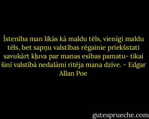 Īstenība man likās kā maldu tēls, vienīgi maldu tēls, bet sapņu valstības rēgainie priekšstati savukārt kļuva par manas esības pamatu- tikai šinī valstībā nedalāmi ritēja mana dzīve. - Edgar Allan Poe