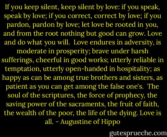 If you keep silent, keep silent by love: if you speak, speak by love; if you correct, correct by love; if you pardon, pardon by love; let love be rooted in you, and from the root nothing but good can grow.<br />Love and do what you will.<br /><br />Love endures in adversity, is moderate in prosperity; brave under harsh sufferings, cheerful in good works; utterly reliable in temptation, utterly open-handed in hospitality; as happy as can be among true brothers and sisters, as patient as you can get among the false one's. <br />The soul of the scriptures, the force of prophecy, the saving power of the sacraments, the fruit of faith, the wealth of the poor, the life of the dying.<br />Love is all. - Augustine of Hippo