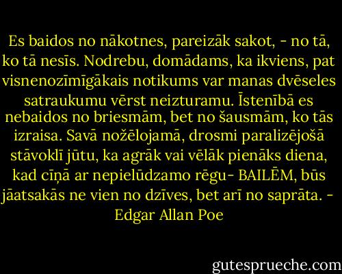 Es baidos no nākotnes, pareizāk sakot, - no tā, ko tā nesīs. Nodrebu, domādams, ka ikviens, pat visnenozīmīgākais notikums var manas dvēseles satraukumu vērst neizturamu. Īstenībā es nebaidos no briesmām, bet no šausmām, ko tās izraisa. Savā nožēlojamā, drosmi paralizējošā stāvoklī jūtu, ka agrāk vai vēlāk pienāks diena, kad cīņā ar nepielūdzamo rēgu- BAILĒM, būs jāatsakās ne vien no dzīves, bet arī no saprāta. - Edgar Allan Poe