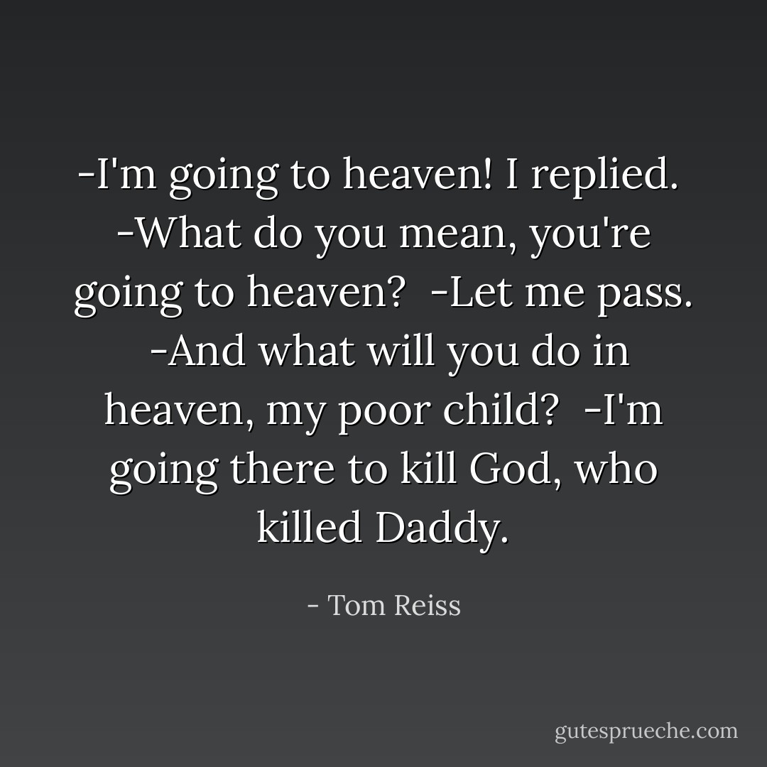 -I'm going to heaven! I replied.<br /><br />-What do you mean, you're going to heaven?<br /><br />-Let me pass.<br /><br />-And what will you do in heaven, my poor child?<br /><br />-I'm going there to kill God, who killed Daddy. - Tom Reiss