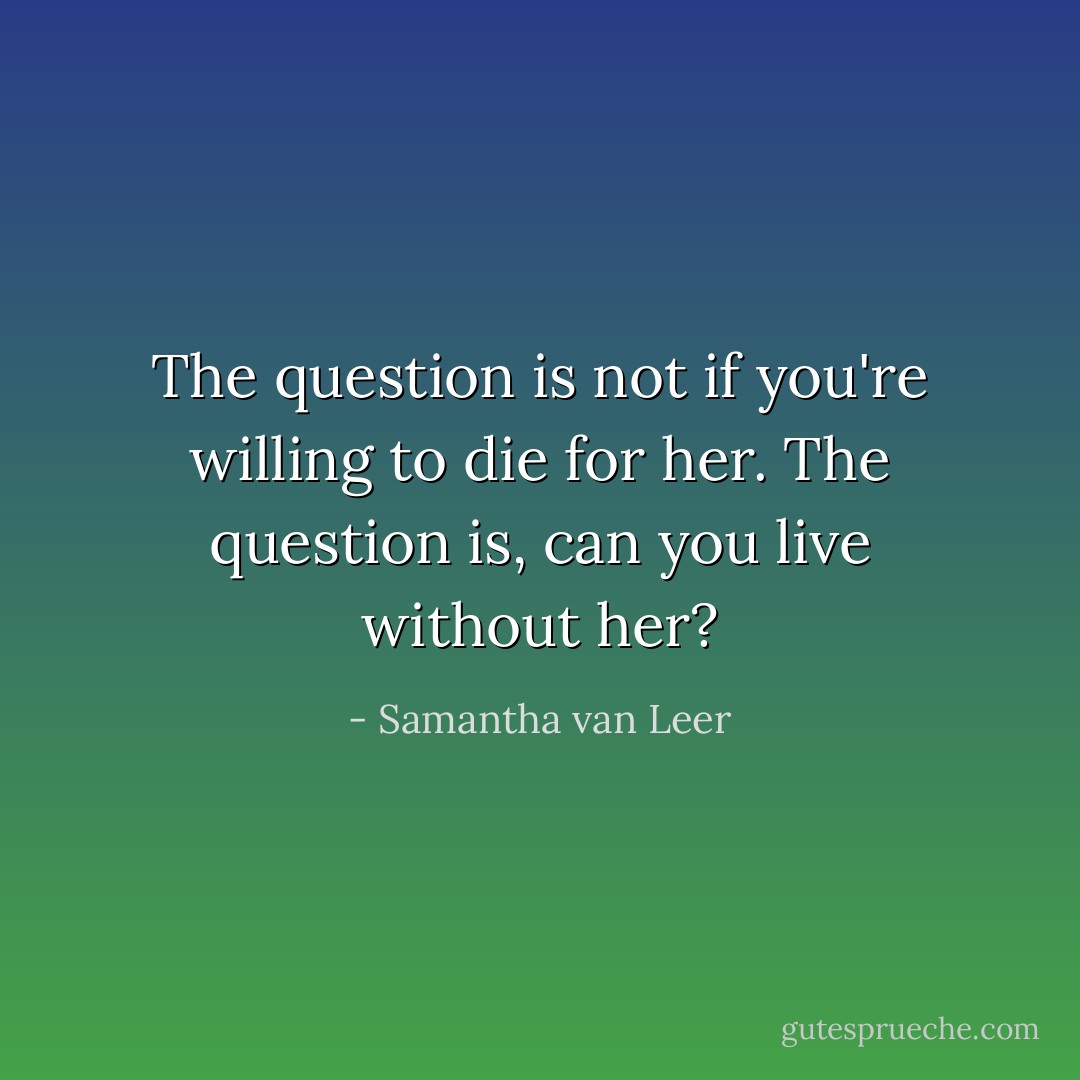 The question is not if you're willing to die for her. The question is, can you live without her? - Samantha van Leer