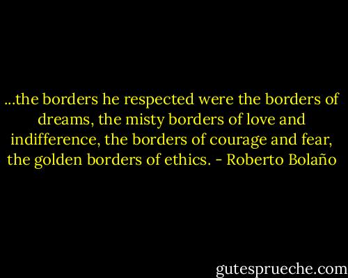 ...the borders he respected were the borders of dreams, the misty borders of love and indifference, the borders of courage and fear, the golden borders of ethics. - Roberto Bolaño
