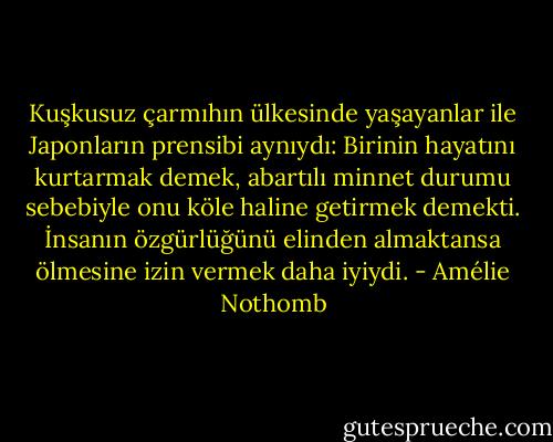 Kuşkusuz çarmıhın ülkesinde yaşayanlar ile Japonların prensibi aynıydı: Birinin hayatını kurtarmak demek, abartılı minnet durumu sebebiyle onu köle haline getirmek demekti. İnsanın özgürlüğünü elinden almaktansa ölmesine izin vermek daha iyiydi. - Amélie Nothomb