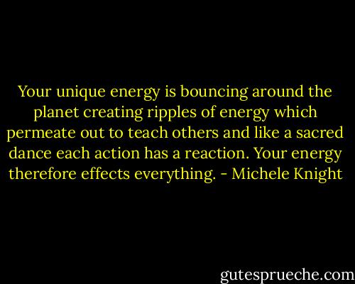 Your unique energy is bouncing around the planet creating ripples of energy which permeate out to teach others and like a sacred dance each action has a reaction. Your energy therefore effects everything. - Michele Knight