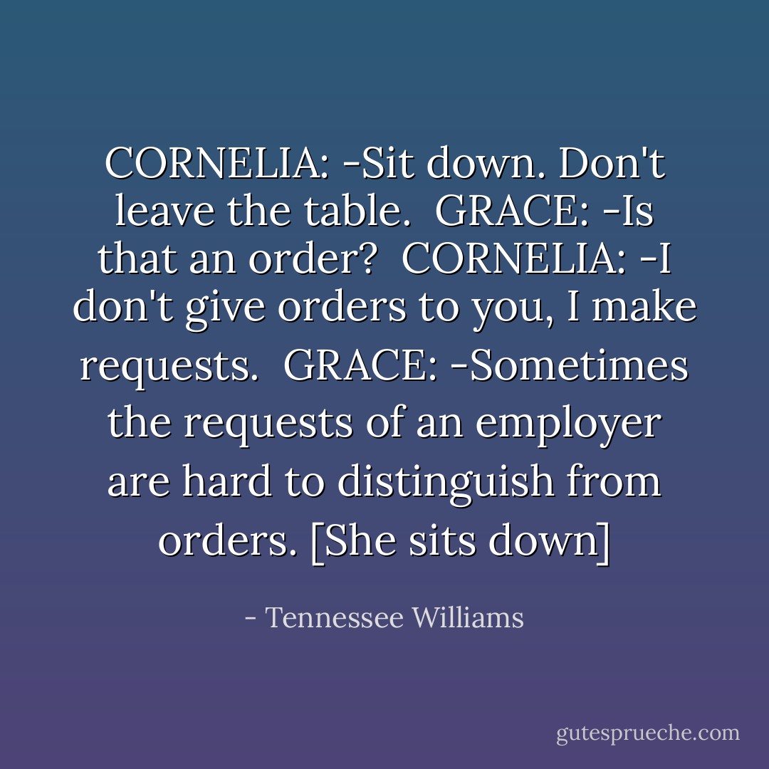 CORNELIA: -Sit down. Don't leave the table.<br /><br />GRACE: -Is that an order?<br /><br />CORNELIA: -I don't give orders to you, I make requests.<br /><br />GRACE: -Sometimes the requests of an employer are hard to distinguish from orders. [She sits down] - Tennessee Williams