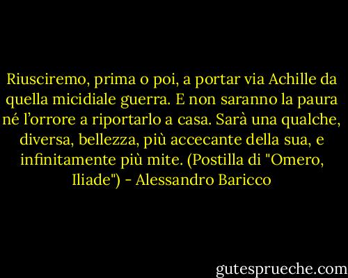 Riusciremo, prima o poi, a portar via Achille da quella micidiale guerra. E non saranno la paura né l’orrore a riportarlo a casa. Sarà una qualche, diversa, bellezza, più accecante della sua, e infinitamente più mite. (Postilla di "Omero, Iliade") - Alessandro Baricco