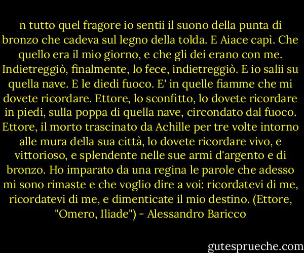 n tutto quel fragore io sentii il suono della punta di bronzo che cadeva sul legno della tolda. E Aiace capì. Che quello era il mio giorno, e che gli dei erano con me. Indietreggiò, finalmente, lo fece, indietreggiò. E io salii su quella nave. E le diedi fuoco.<br />E' in quelle fiamme che mi dovete ricordare. Ettore, lo sconfitto, lo dovete ricordare in piedi, sulla poppa di quella nave, circondato dal fuoco. Ettore, il morto trascinato da Achille per tre volte intorno alle mura della sua città, lo dovete ricordare vivo, e vittorioso, e splendente nelle sue armi d'argento e di bronzo. Ho imparato da una regina le parole che adesso mi sono rimaste e che voglio dire a voi: ricordatevi di me, ricordatevi di me, e dimenticate il mio destino.<br />(Ettore, "Omero, Iliade") - Alessandro Baricco