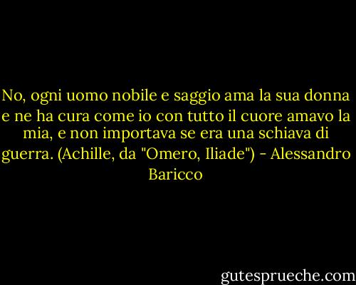 No, ogni uomo nobile e saggio ama la sua donna e ne ha cura come io con tutto il cuore amavo la mia, e non importava se era una schiava di guerra.<br />(Achille, da "Omero, Iliade") - Alessandro Baricco