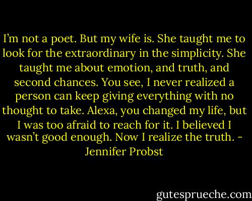 I’m not a poet. But my wife is. She taught me to look for the extraordinary in the simplicity. She taught me about emotion, and truth, and second chances. You see, I never realized a person can keep giving everything with no thought to take. Alexa, you changed my life, but I was too afraid to reach for it. I believed I wasn’t good enough. Now I realize the truth. - Jennifer Probst
