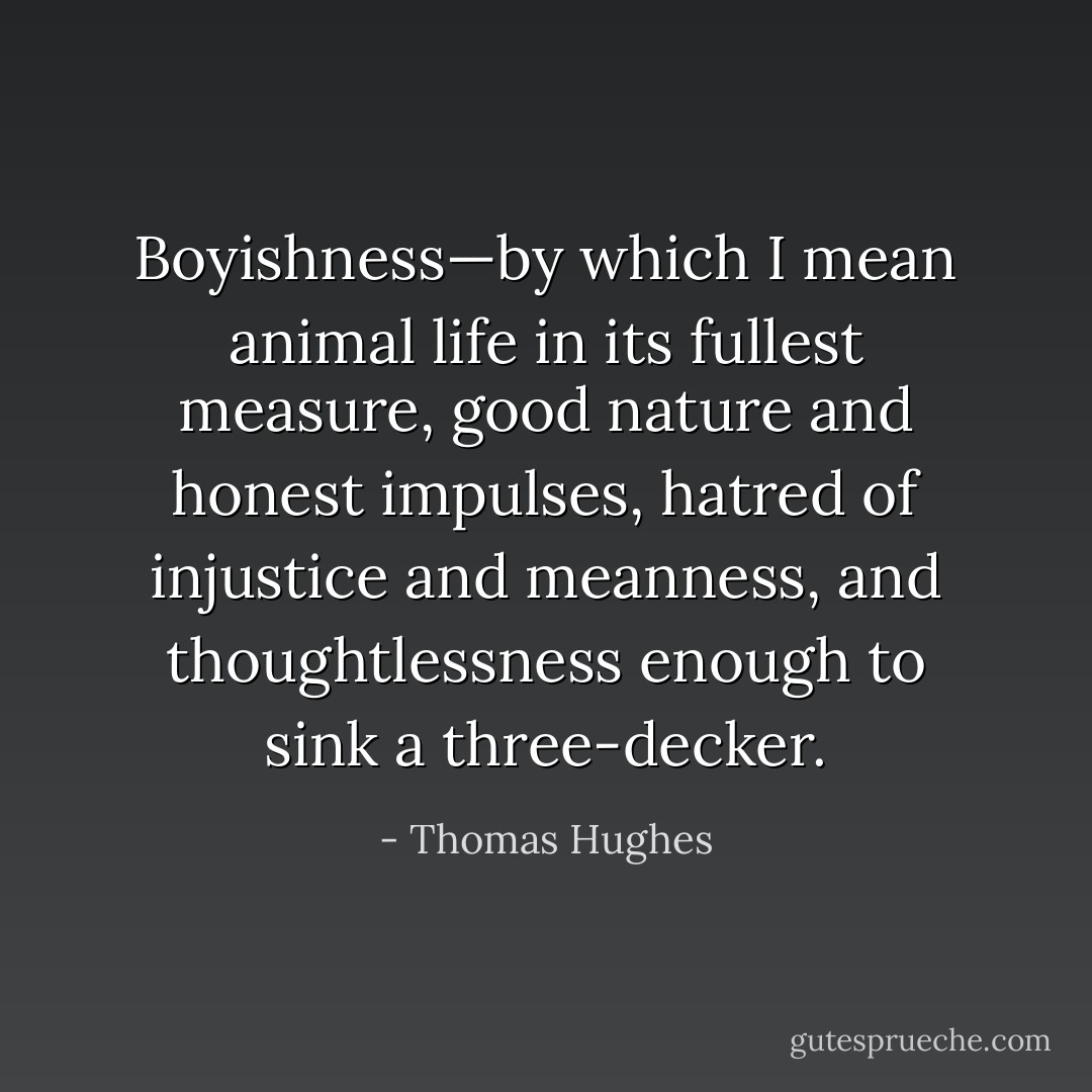 Boyishness—by which I mean animal life in its fullest measure, good nature and honest impulses, hatred of injustice and meanness, and thoughtlessness enough to sink a three-decker. - Thomas Hughes