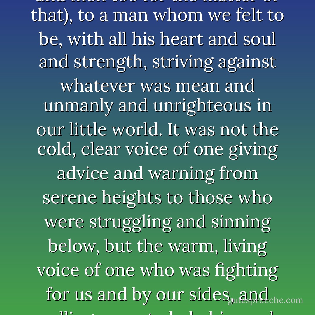 We listened, as all boys in their better moods will listen (ay, and men too for the matter of that), to a man whom we felt to be, with all his heart and soul and strength, striving against whatever was mean and unmanly and unrighteous in our little world. It was not the cold, clear voice of one giving advice and warning from serene heights to those who were struggling and sinning below, but the warm, living voice of one who was fighting for us and by our sides, and calling on us to help him and ourselves and one another. - Thomas Hughes