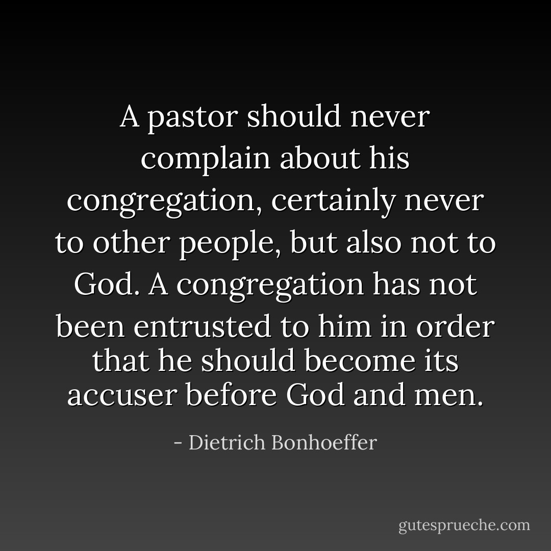 A pastor should never complain about his congregation, certainly never to other people, but also not to God. A congregation has not been entrusted to him in order that he should become its accuser before God and men. - Dietrich Bonhoeffer