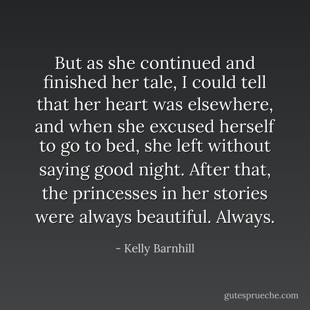 But as she continued and finished her tale, I could tell that her heart was elsewhere, and when she excused herself to go to bed, she left without saying good night. After that, the princesses in her stories were always beautiful. Always. - Kelly Barnhill