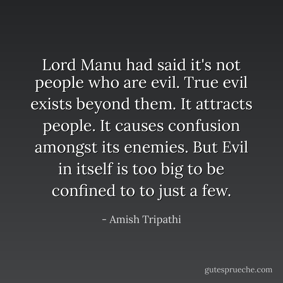 Lord Manu had said it's not people who are evil. True evil exists beyond them. It attracts people. It causes confusion amongst its enemies. But Evil in itself is too big to be confined to to just a few. - Amish Tripathi