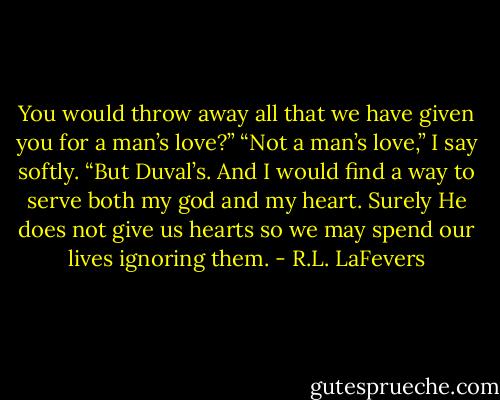 You would throw away all that we have given you for a man’s love?”<br />“Not a man’s love,” I say softly. “But Duval’s. And I would find a way to serve both my god and my heart. Surely He does not give us hearts so we may spend our lives ignoring them. - R.L. LaFevers