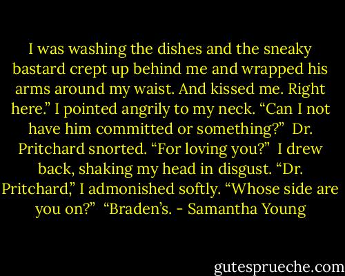 I was washing the dishes and the sneaky bastard crept up behind me and wrapped his arms around my waist. And kissed me. Right here.” I pointed angrily to my neck. “Can I not have him committed or something?”<br /><br />Dr. Pritchard snorted. “For loving you?”<br /><br />I drew back, shaking my head in disgust. “Dr. Pritchard,” I admonished softly. “Whose side are you on?”<br /><br />“Braden’s. - Samantha Young