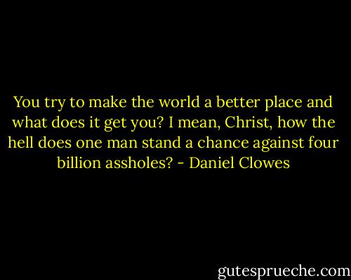 You try to make the world a better place and what does it get you? I mean, Christ, how the hell does one man stand a chance against four billion assholes? - Daniel Clowes