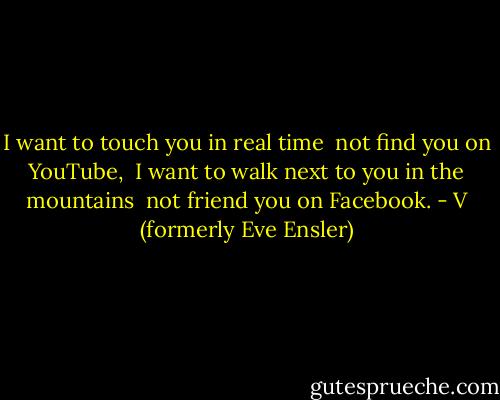 I want to touch you in real time <br />not find you on YouTube, <br />I want to walk next to you in the mountains <br />not friend you on Facebook. - V (formerly Eve Ensler)