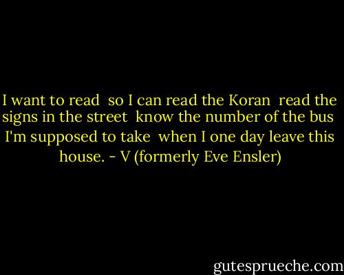 I want to read <br />so I can read the Koran <br />read the signs in the street <br />know the number of the bus <br />I'm supposed to take <br />when I one day leave this house. - V (formerly Eve Ensler)