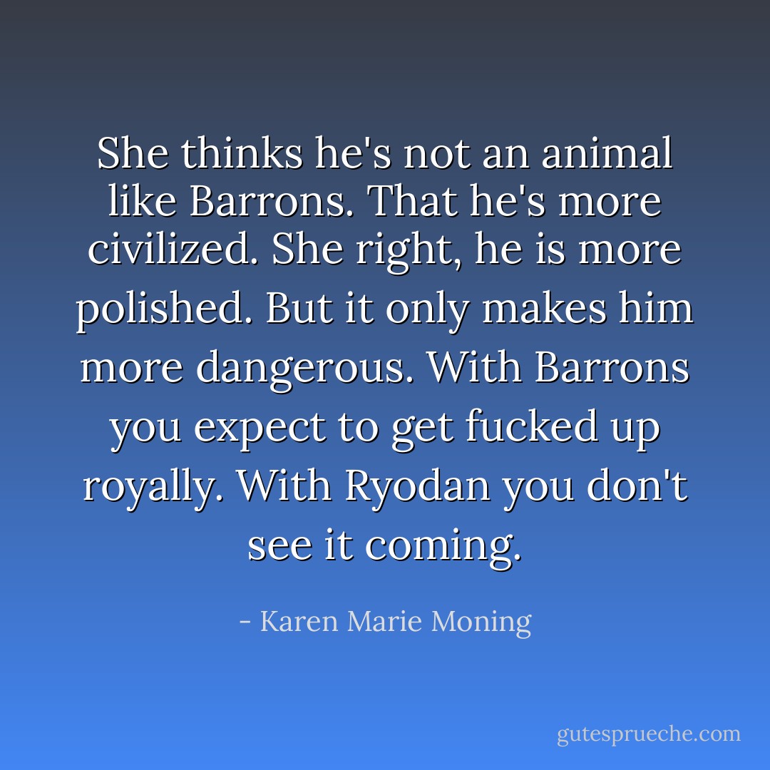 She thinks he's not an animal like Barrons. That he's more civilized. She right, he is more polished. But it only makes him more dangerous. With Barrons you expect to get fucked up royally. With Ryodan you don't see it coming. - Karen Marie Moning